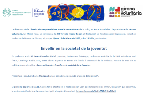 La directora de la Càtedra de Responsabilitat Social i Sostenibilitat de la UdG, M. Rosa Terradellas i la presidenta de Girona Voluntària, M. Mercè Roca, us conviden a la XIII Tertúlia Social Sopar, al Restaurant La Rosaleda Jardí Degustació, situat als Jardins de la Devesa de Girona, el proper dijous 16 de febrer de 2023, a les 19,30 h., per tractar: Envellir en la societat de la joventut En parlarem amb: M. Jesús Comellas Carbó , mestra, doctora en Psicologia, professora emèrita de la UAB, col·labora amb 